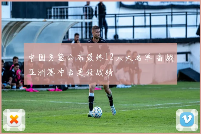 中国男篮公布最终12人大名单 备战亚洲赛冲击更好战绩