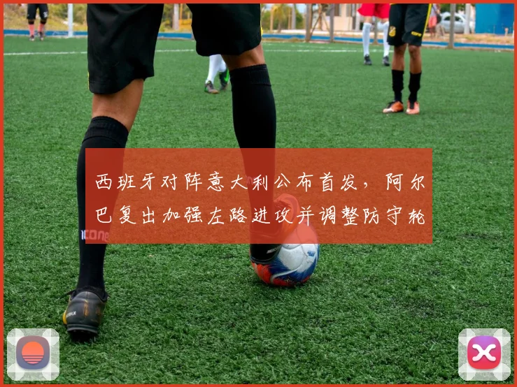 西班牙对阵意大利公布首发，阿尔巴复出加强左路进攻并调整防守轮换