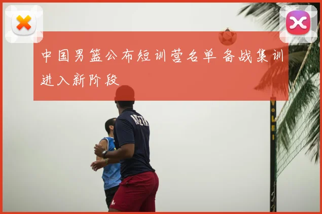 中国男篮公布短训营名单 备战集训进入新阶段