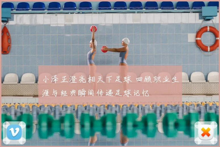 小泽正澄亮相天下足球 回顾职业生涯与经典瞬间传递足球记忆