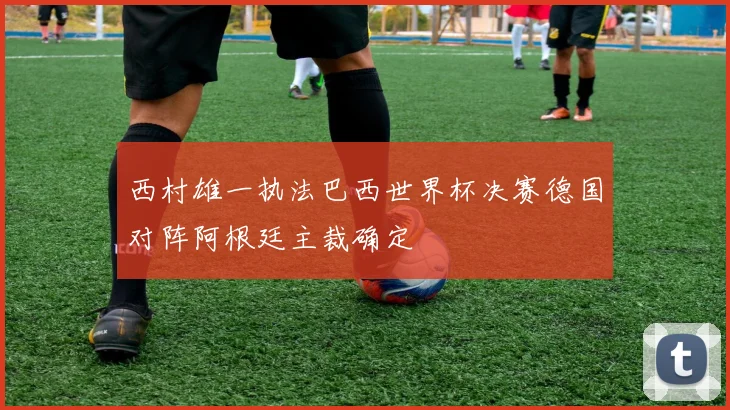 西村雄一执法巴西世界杯决赛德国对阵阿根廷主裁确定