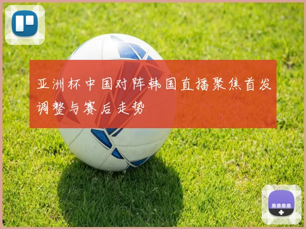 亚洲杯中国对阵韩国直播聚焦首发调整与赛后走势