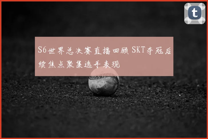 S6世界总决赛直播回顾 SKT夺冠后续焦点聚集选手表现