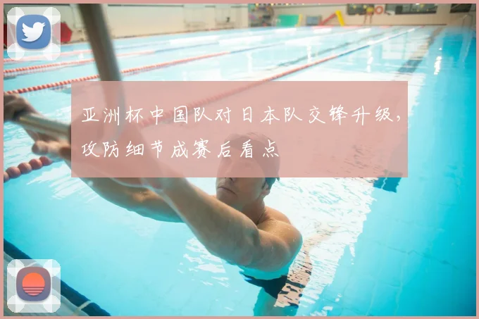 亚洲杯中国队对日本队交锋升级，攻防细节成赛后看点