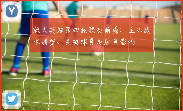 欧文英超第四轮预测前瞻：主队战术调整、关键球员与胜负影响