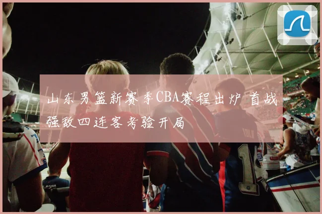 山东男篮新赛季CBA赛程出炉 首战强敌四连客考验开局