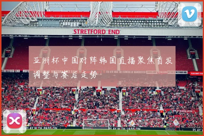 亚洲杯中国对阵韩国直播聚焦首发调整与赛后走势