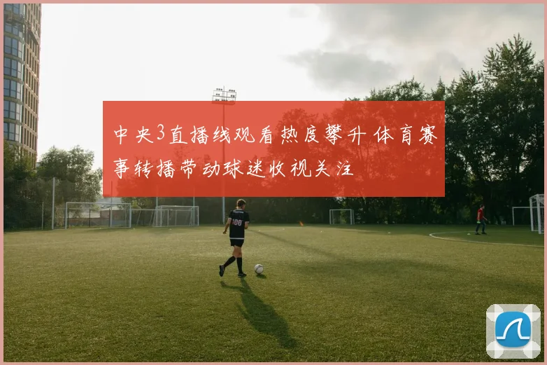 中央3直播线观看热度攀升 体育赛事转播带动球迷收视关注