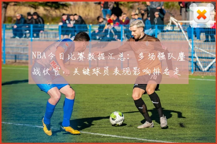 NBA今日比赛数据汇总：多场强队鏖战收官，关键球员表现影响排名走势