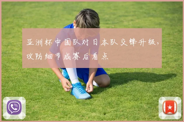 亚洲杯中国队对日本队交锋升级,攻防细节成赛后看点