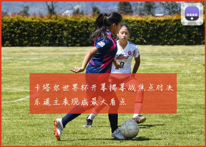 卡塔尔世界杯开幕揭幕战焦点对决东道主表现成最大看点