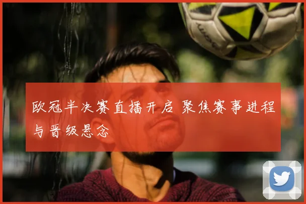 欧冠半决赛直播开启 聚焦赛事进程与晋级悬念