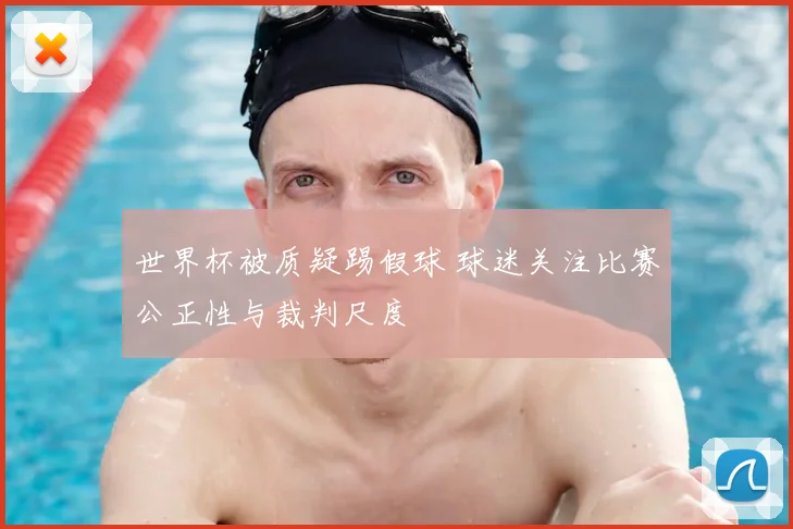 世界杯被质疑踢假球 球迷关注比赛公正性与裁判尺度