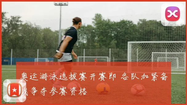 奥运游泳选拔赛开赛即 各队加紧备战争夺参赛资格